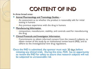 CONTENT OF INDCONTENT OF IND
In three broad areas:
 Animal Pharmacology and Toxicology Studies –
o An assessment as to whether the product is reasonably safe for initial
testing in humans
o Any previous experience with the drug in humans
 Manufacturing Information
o composition, manufacturer, stability, and controls used for manufacturing
the drug
 Clinical Protocols and Investigator Information
o Commitments to obtain informed consent from the research subjects, to
obtain review of the study by an institutional review board (IRB), and to
adhere to the investigational new drug regulations.
Once the IND is submitted, the sponsor must wait 30 days30 days before
initiating any clinical trials.  During this time, FDA  has an opportunity
to review the IND for safety to assure that research subjects will not
be subjected to unreasonable risk
 