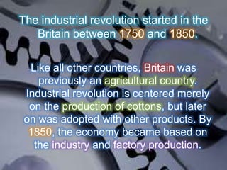 The industrial revolution started in the
Britain between 1750 and 1850.
Like all other countries, Britain was
previously an agricultural country.
Industrial revolution is centered merely
on the production of cottons, but later
on was adopted with other products. By
1850, the economy became based on
the industry and factory production.
 