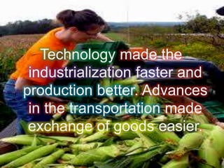 Technology made the
industrialization faster and
production better. Advances
in the transportation made
exchange of goods easier.
 