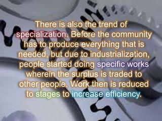 There is also the trend of
specialization. Before the community
has to produce everything that is
needed, but due to industrialization,
people started doing specific works
wherein the surplus is traded to
other people. Work then is reduced
to stages to increase efficiency.
 