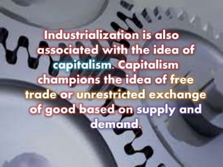 Industrialization is also
associated with the idea of
capitalism. Capitalism
champions the idea of free
trade or unrestricted exchange
of good based on supply and
demand.
 