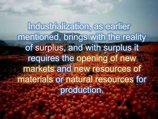 Industrialization, as earlier
mentioned, brings with the reality
of surplus, and with surplus it
requires the opening of new
markets and new resources of
materials or natural resources for
production.
 