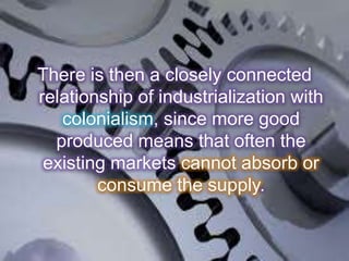 There is then a closely connected
relationship of industrialization with
colonialism, since more good
produced means that often the
existing markets cannot absorb or
consume the supply.
 