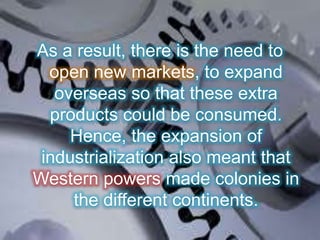 As a result, there is the need to
open new markets, to expand
overseas so that these extra
products could be consumed.
Hence, the expansion of
industrialization also meant that
Western powers made colonies in
the different continents.
 