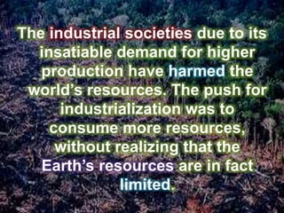 The industrial societies due to its
insatiable demand for higher
production have harmed the
world’s resources. The push for
industrialization was to
consume more resources,
without realizing that the
Earth’s resources are in fact
limited.
 