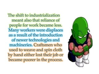 The shift to industrialization
meant also that reliance of
people for work became less.
Many workers were displaces
as a result of the introduction
of newer technologies and
machineries. Craftsmen who
used to weave and spin cloth
by hand either lost their job or
became poorer in the process.
 