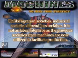 Unlike agrarian societies, industrial
societies depend less on labor. It is
not as labor intensive as the previous
societies since machines are now
utilized to facilitate production.
 