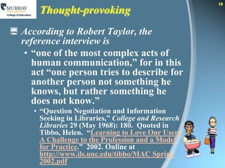 10
       Thought-provoking
 According to Robert Taylor, the
  reference interview is
   • “one of the most complex acts of
     human communication,” for in this
     act “one person tries to describe for
     another person not something he
     knows, but rather something he
     does not know.”
     • “Question Negotiation and Information
       Seeking in Libraries,” College and Research
       Libraries 29 (May 1968): 180. Quoted in
       Tibbo, Helen. “Learning to Love Our Users:
       A Challenge to the Profession and a Model
       for Practice.” 2002. Online at
       http://www.ils.unc.edu/tibbo/MAC Spring
       2002.pdf
 