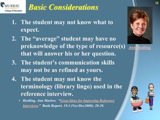 12
       Basic Considerations
1. The student may not know what to
   expect.
2. The “average” student may have no
   preknowledge of the type of resource(s)                       Ann Riedling
   that will answer his or her question.
3. The student’s communication skills
   may not be as refined as yours.
4. The student may not know the
   terminology (library lingo) used in the
   reference interview.
  • Riedling, Ann Marlow. “Great Ideas for Improving Reference
    Interviews.” Book Report. 19.3 (Nov/Dec2000): 28-29.
 