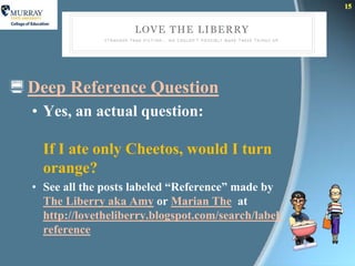 15




 Deep Reference Question
  • Yes, an actual question:

    If I ate only Cheetos, would I turn
    orange?
  • See all the posts labeled “Reference” made by
    The Liberry aka Amy or Marian The at
    http://lovetheliberry.blogspot.com/search/label/
    reference
 