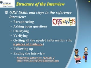 18
        Structure of the Interview
 ORE Skills and steps in the reference
  interview:
   • Paraphrasing
   • Asking open questions
   • Clarifying
   • Verifying
   • Getting all the needed information (the
     6 pieces of evidence)
   • Following up
   • Ending the interview
       • Reference Interview Module 2
        http://www.olc.org/Ore/2interview.htm
 