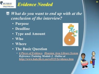 22
        Evidence Needed
 What do you want to end up with at the
  conclusion of the interview?
   •   Purpose
   •   Deadline
   •   Type and Amount
   •   Who
   •   Where
   •   The Basic Question
       • 6 Pieces of Evidence. Houston Area Library System
         Reference Training Module 2. Online at
         http://www.hals.lib.tx.us/ref123/2evidence.htm
 