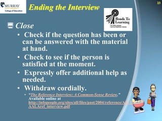 23
      Ending the Interview

 Close
  • Check if the question has been or
    can be answered with the material
    at hand.
  • Check to see if the person is
    satisfied at the moment.
  • Expressly offer additional help as
    needed.
  • Withdraw cordially.
    • “The Reference Interview: A Common-Sense Review.”
      Available online at
      http://infopeople.org/sites/all/files/past/2004/reference/ASCL
      AALAref_interview.pdf
 