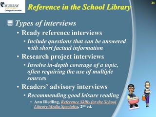 24
      Reference in the School Library

 Types of interviews
  • Ready reference interviews
     • Include questions that can be answered
       with short factual information
  • Research project interviews
     • Involve in-depth coverage of a topic,
       often requiring the use of multiple
       sources
  • Readers’ advisory interviews
     • Recommending good leisure reading
       • Ann Riedling, Reference Skills for the School
         Library Media Specialist, 2nd ed.
 