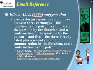 26
      Email Reference

 Eileen Abels (1996) suggests that
   • every reference question should take
     between three exchanges -- the
     question by the patron, a summary of
     the question by the librarian, and a
     confirmation of the question by the
     patron -- and five -- the three already
     listed plus a second round of
     summarization by the librarian, and a
     confirmation by the patron.
     • Staley, Laura: “E-Mail Reference: Experiences at
       City University.” PNLA Quarterly, 62.4 (Summer
       1998). Online at
       http://www.pnla.org/quart/su98/staley.htm
 