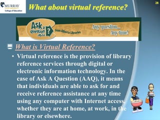 28
       What about virtual reference?



 What is Virtual Reference?
 • Virtual reference is the provision of library
   reference services through digital or
   electronic information technology. In the
   case of Ask A Question (AAQ), it means
   that individuals are able to ask for and
   receive reference assistance at any time
   using any computer with Internet access,
   whether they are at home, at work, in the
   library or elsewhere.
 