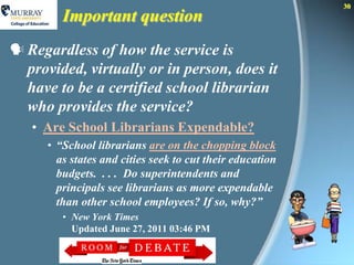 30
         Important question
 Regardless of how the service is
  provided, virtually or in person, does it
  have to be a certified school librarian
  who provides the service?
   • Are School Librarians Expendable?
      • “School librarians are on the chopping block
        as states and cities seek to cut their education
        budgets. . . . Do superintendents and
        principals see librarians as more expendable
        than other school employees? If so, why?”
         • New York Times
           Updated June 27, 2011 03:46 PM
 