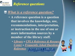 8

      Reference questions

 What is a reference question?
  • A reference question is a question
    that involves the knowledge, use,
    recommendations, interpretation,
    or instruction in the use of one or
    more information sources by a
    member of the library staff.
     • Library » CPLA Reference & Resource
       Center » Frequently Asked Questions »
       Reference
 