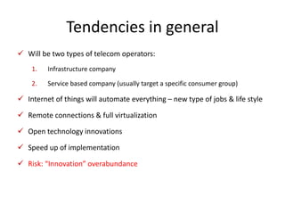 Tendencies in general 
 Will be two types of telecom operators: 
1. Infrastructure company 
2. Service based company (usually target a specific consumer group) 
 Internet of things will automate everything – new type of jobs & life style 
 Remote connections & full virtualization 
 Open technology innovations 
 Speed up of implementation 
 Risk: “Innovation” overabundance 
 