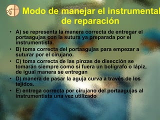 Modo de manejar el instrumental de reparación   A) se representa la manera correcta de entregar el portaagujas con la sutura ya preparada por el instrumentista. B) toma correcta del portaagujas para empezar a suturar por el cirujano. C) toma correcta de las pinzas de disección se tomarán siempre como si fuera un bolígrafo o lápiz, de igual manera se entregan  D) manera de pasar la aguja curva a través de los tejidos.  E) entrega correcta por cirujano del portaagujas al instrumentista una vez utilizado  