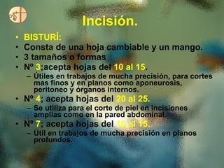 Incisión.   BISTURÍ: Consta de una hoja cambiable y un mango. 3 tamaños o formas Nº  3 ;acepta hojas del  10 al 15 . Útiles en trabajos de mucha precisión, para cortes mas finos y en planos como aponeurosis, peritoneo y órganos internos. Nº  4 ; acepta hojas del  20 al 25. Se utiliza para el corte de piel en incisiones amplias como en la pared abdominal. Nº  7 ; acepta hojas del  10 al 15. Útil en trabajos de mucha precisión en planos profundos.  