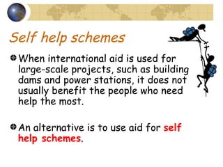 Self help schemes When international aid is used for large-scale projects, such as building dams and power stations, it does not usually benefit the people who need help the most. An alternative is to use aid for  self help schemes . 