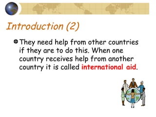 Introduction (2) They need help from other countries if they are to do this. When one country receives help from another country it is called  international aid . 