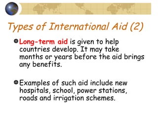 Types of International Aid (2) Long-term aid  is given to help countries develop. It may take months or years before the aid brings any benefits. Examples of such aid include new hospitals, school, power stations, roads and irrigation schemes. 