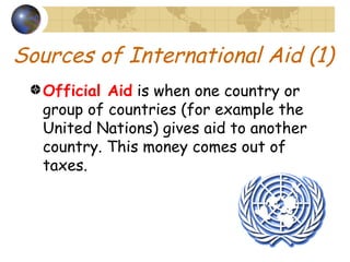 Sources of International Aid (1) Official Aid  is when one country or group of countries (for example the United Nations) gives aid to another country. This money comes out of taxes. 