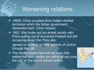 Worsening relations 1960S: China occupied more Indian claimed territories which the Indian government demanded back. China refused. 1962: War broke out but ended quickly with China pulling out of Arunachal Pradesh but still occupying Aksai Chin They also agreed on dividing up their spheres of control through the LAC. The border issues have not yet been fully settled but both parties are willing to not cross the LAC or the line of Actual Control. 