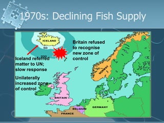 1970s: Declining Fish Supply Iceland referred matter to UN; slow response Unilaterally increased zone of control Britain refused to recognise new zone of control 