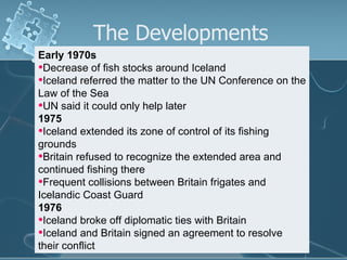 The Developments Early 1970s Decrease of fish stocks around Iceland Iceland referred the matter to the UN Conference on the Law of the Sea UN said it could only help later 1975 Iceland extended its zone of control of its fishing grounds Britain refused to recognize the extended area and continued fishing there Frequent collisions between Britain frigates and Icelandic Coast Guard 1976 Iceland broke off diplomatic ties with Britain Iceland and Britain signed an agreement to resolve their conflict 