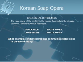 Korean Soap Opera IDEOLOGICAL DIFFERENCES The main cause of the conflict in the Korean Peninsula is the struggle between 2 different political ideologies. DEMOCRACY: SOUTH KOREA COMMUNISM: NORTH KOREA What examples of democratic and communist states exist in the world today? 