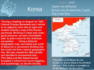 Korea August  1945  Japan was defeated. Korea was divided into 2 parts The Cold War &quot;During a meeting on August 14, 1945, Colonel Charles Bonesteel and I retired to an adjacent room late at night and studied intently a map of the Korean peninsula. Working in haste and under great pressure, we had a formidable task: to pick a zone for the American occupation. . . . Using a National Geographic map, we looked just north of Seoul for a convenient dividing line but could not find a natural geographic line. We saw instead the 38th parallel and decided to recommend that. . . . [The State and War Departments] accepted it without too much haggling, and surprisingly, so did the Soviets.  What kind of problems do you foresee for Korea when it was divided this way? Why is there a necessity to divide Korea in the first place? 