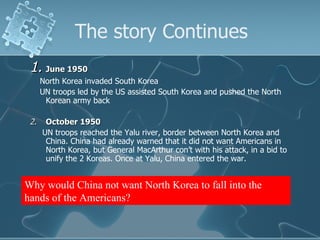 The story Continues 1. June 1950 North Korea invaded South Korea UN troops led by the US assisted South Korea and pushed the North Korean army back 2. October 1950 UN troops reached the Yalu river, border between North Korea and China. China had already warned that it did not want Americans in North Korea, but General MacArthur con’t with his attack, in a bid to unify the 2 Koreas. Once at Yalu, China entered the war. Why would China not want North Korea to fall into the hands of the Americans? 