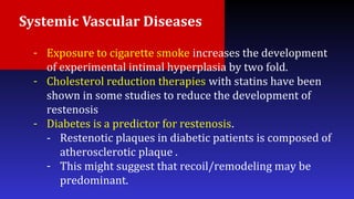 Systemic Vascular Diseases
- Exposure to cigarette smoke increases the development
of experimental intimal hyperplasia by two fold.
- Cholesterol reduction therapies with statins have been
shown in some studies to reduce the development of
restenosis
- Diabetes is a predictor for restenosis.
- Restenotic plaques in diabetic patients is composed of
atherosclerotic plaque .
- This might suggest that recoil/remodeling may be
predominant.
 