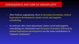 - After balloon angioplasty, there is thrombus formation, intimal
hyperplasia development, elastic recoil, and negative
remodeling.
- In contrast, after stent placement, elastic recoil and negative
remodeling are eliminated and thrombus formation followed by
intimal hyperplasia development are the main contributors to
“Instent restenosis”
CONSEQUENCE AND CURE OF ANGIOPLASTY
 