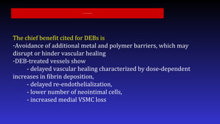 The chief benefit cited for DEBs is
-Avoidance of additional metal and polymer barriers, which may
disrupt or hinder vascular healing
-DEB-treated vessels show
- delayed vascular healing characterized by dose-dependent
increases in fibrin deposition,
- delayed re-endothelialization,
- lower number of neointimal cells,
- increased medial VSMC loss
Intravascular Drug-Eluting Balloons
 