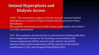 Intimal Hyperplasia and
Dialysis Access
- AVBG : The anastomoses appear to be the areas of maximal intimal
hyperplasia as a result of surgical trauma and the presence of flow
disturbance.
- The majority of stenoses occur at the venous anastomoses and within 1
cm of the anastomosis
AVF : Five anatomic stenotic lesions in arteriovenous fistula grafts have
been categorized: stenosis in the draining vein proximal to the
venous anastomosis (36%), stenosis in the central vein (24%),
stenosis at the venous anastomosis (25%), stenosis at the arterial
anastomosis (11%), and intragraft hyperplasia (4%).
 