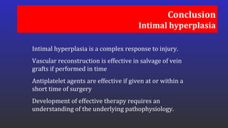 Conclusion
Intimal hyperplasia
Intimal hyperplasia is a complex response to injury.
Vascular reconstruction is effective in salvage of vein
grafts if performed in time
Antiplatelet agents are effective if given at or within a
short time of surgery
Development of effective therapy requires an
understanding of the underlying pathophysiology.
 