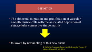 DEFINITION
• The abnormal migration and proliferation of vascular
smooth muscle cells with the associated deposition of
extracellular connective tissue matrix
• followed by remodeling of this new tissue
1. Rutherford's Vascular Surgery and Endovascular Therapy 9th
edition , Chapter 47, 589-601.e
 