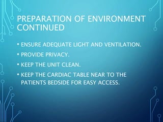 PREPARATION OF ENVIRONMENT
CONTINUED
• ENSURE ADEQUATE LIGHT AND VENTILATION.
• PROVIDE PRIVACY.
• KEEP THE UNIT CLEAN.
• KEEP THE CARDIAC TABLE NEAR TO THE
PATIENTS BEDSIDE FOR EASY ACCESS.
 