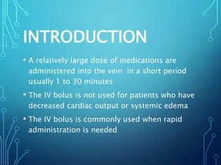 INTRODUCTION
• A relatively large dose of medications are
administered into the vein in a short period
usually 1 to 30 minutes
• The IV bolus is not used for patients who have
decreased cardiac output or systemic edema
• The IV bolus is commonly used when rapid
administration is needed
 