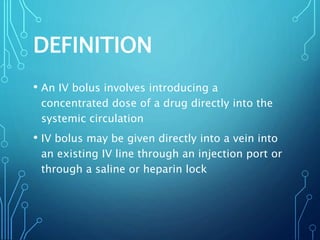 DEFINITION
• An IV bolus involves introducing a
concentrated dose of a drug directly into the
systemic circulation
• IV bolus may be given directly into a vein into
an existing IV line through an injection port or
through a saline or heparin lock
 