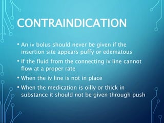 CONTRAINDICATION
• An iv bolus should never be given if the
insertion site appears puffy or edematous
• If the fluid from the connecting iv line cannot
flow at a proper rate
• When the iv line is not in place
• When the medication is oilly or thick in
substance it should not be given through push
 