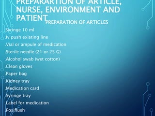 PREPARARTION OF ARTICLE,
NURSE, ENVIRONMENT AND
PATIENTPREPARATION OF ARTICLES
.Syringe 10 ml
.Iv push existing line
.Vial or ampule of medication
.Sterile needle (21 or 25 G)
.Alcohol swab (wet cotton)
.Clean gloves
.Paper bag
.Kidney tray
.Medication card
.Syringe tray
.Label for medication
.Posiflush
 