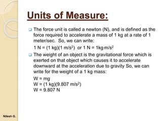 Units of Measure:
 The force unit is called a newton (N), and is defined as the
force required to accelerate a mass of 1 kg at a rate of 1
meter/sec. So, we can write:
1 N = (1 kg)(1 m/s2) or 1 N = 1kg.m/s2
 The weight of an object is the gravitational force which is
exerted on that object which causes it to accelerate
downward at the acceleration due to gravity So, we can
write for the weight of a 1 kg mass:
W = mg
W = (1 kg)(9.807 m/s2)
W = 9.807 N
Nilesh G.
 