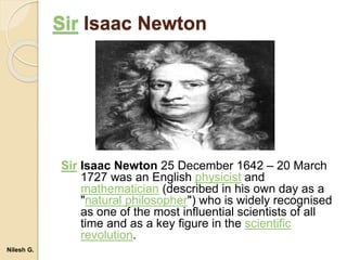 Sir Isaac Newton
Sir Isaac Newton 25 December 1642 – 20 March
1727 was an English physicist and
mathematician (described in his own day as a
"natural philosopher") who is widely recognised
as one of the most influential scientists of all
time and as a key figure in the scientific
revolution.
Nilesh G.
 