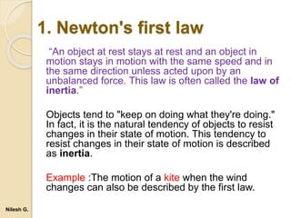 1. Newton's first law
“An object at rest stays at rest and an object in
motion stays in motion with the same speed and in
the same direction unless acted upon by an
unbalanced force. This law is often called the law of
inertia.”
Objects tend to "keep on doing what they're doing."
In fact, it is the natural tendency of objects to resist
changes in their state of motion. This tendency to
resist changes in their state of motion is described
as inertia.
Example :The motion of a kite when the wind
changes can also be described by the first law.
Nilesh G.
 