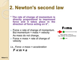 “ The rate of change of momentum is
directly proportional to impressed
force and it takes place in the
direction of force acting on it”.
 Force ∝ rate of change of momentum.
But momentum = mass × velocity
As mass do not change,
 Force ∝ mass × rate of change of
velocity
i.e., Force ∝ mass × acceleration
F ∝ m × a
2. Newton's second law
Nilesh G.
 